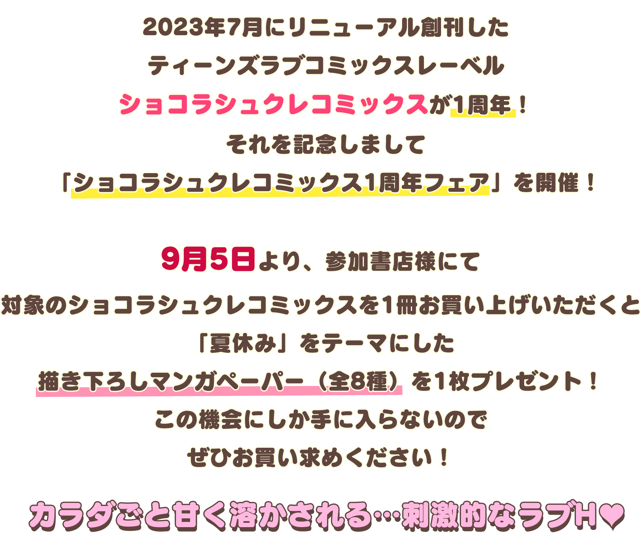 2023年7月にリニューアル創刊したティーンズラブコミックスレーベル
ショコラシュクレコミックスが1周年！それを記念しまして「ショコラシュクレコミックス1周年フェア」を開催！9月5日より、参加書店様にて対象のショコラシュクレコミックスを1冊お買い上げいただくと「夏休み」をテーマにした描き下ろしマンガペーパーを1枚（全8種）プレゼント！この機会にしか手に入らないのでぜひお買い求めください！